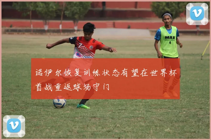 诺伊尔恢复训练状态有望在世界杯首战重返球场守门