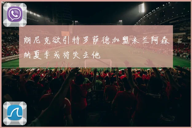 朗尼克欲引特罗萨德加盟米兰阿森纳夏季或将失去他