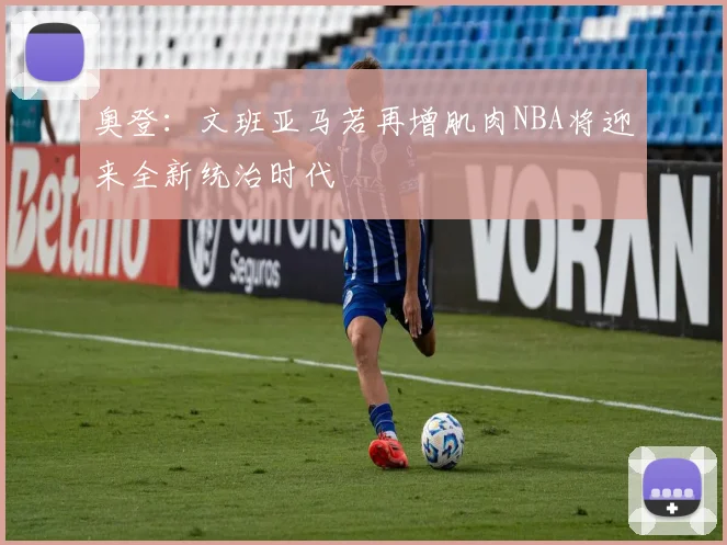 奥登：文班亚马若再增肌肉NBA将迎来全新统治时代