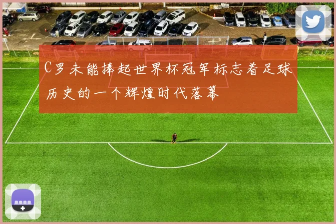 C罗未能捧起世界杯冠军标志着足球历史的一个辉煌时代落幕