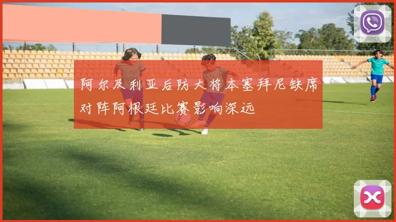 阿尔及利亚后防大将本塞拜尼缺席对阵阿根廷比赛影响深远