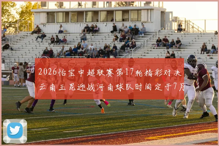 2026怡宝中超联赛第17轮精彩对决云南玉昆迎战河南球队时间定于7月3日晚上20点