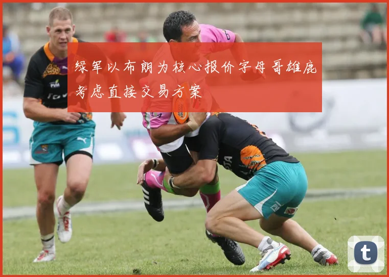 绿军以布朗为核心报价字母哥雄鹿考虑直接交易方案