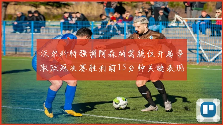 沃尔科特强调阿森纳需稳住开局争取欧冠决赛胜利前15分钟关键表现