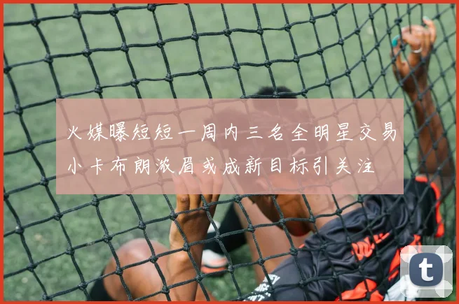 火媒曝短短一周内三名全明星交易小卡布朗浓眉或成新目标引关注