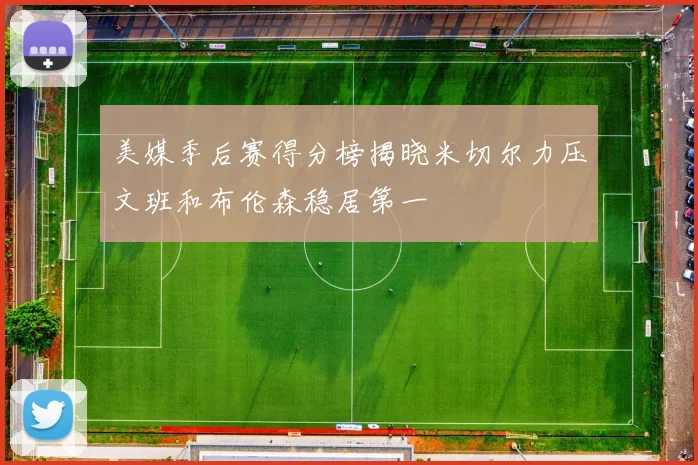美媒季后赛得分榜揭晓米切尔力压文班和布伦森稳居第一