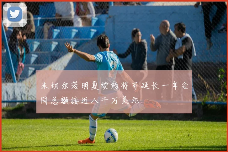 米切尔若明夏续约将可延长一年合同总额接近八千万美元