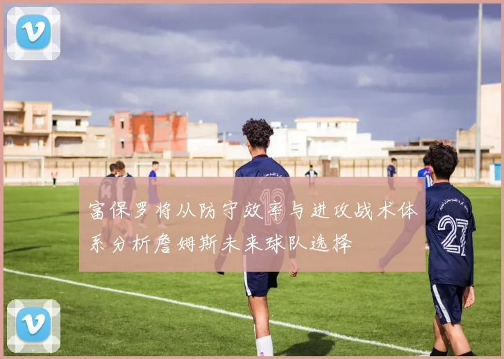 富保罗将从防守效率与进攻战术体系分析詹姆斯未来球队选择