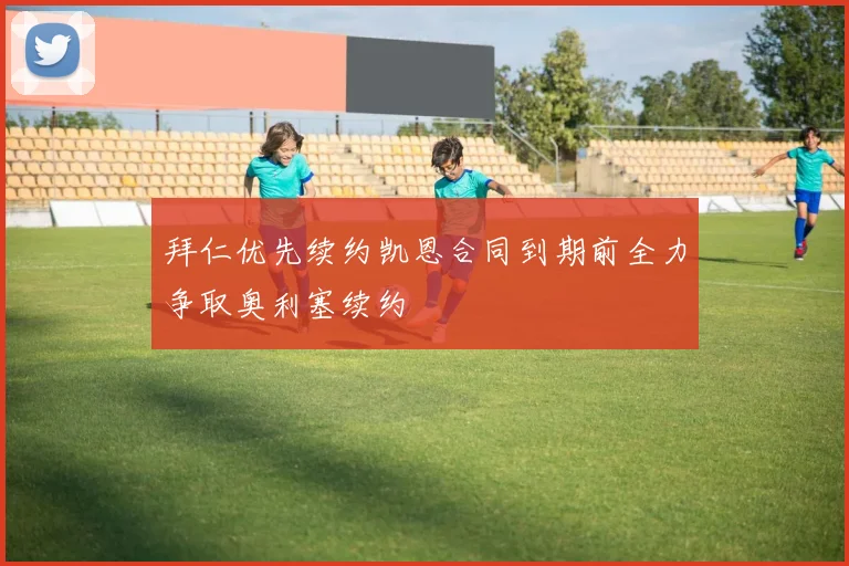 拜仁优先续约凯恩合同到期前全力争取奥利塞续约